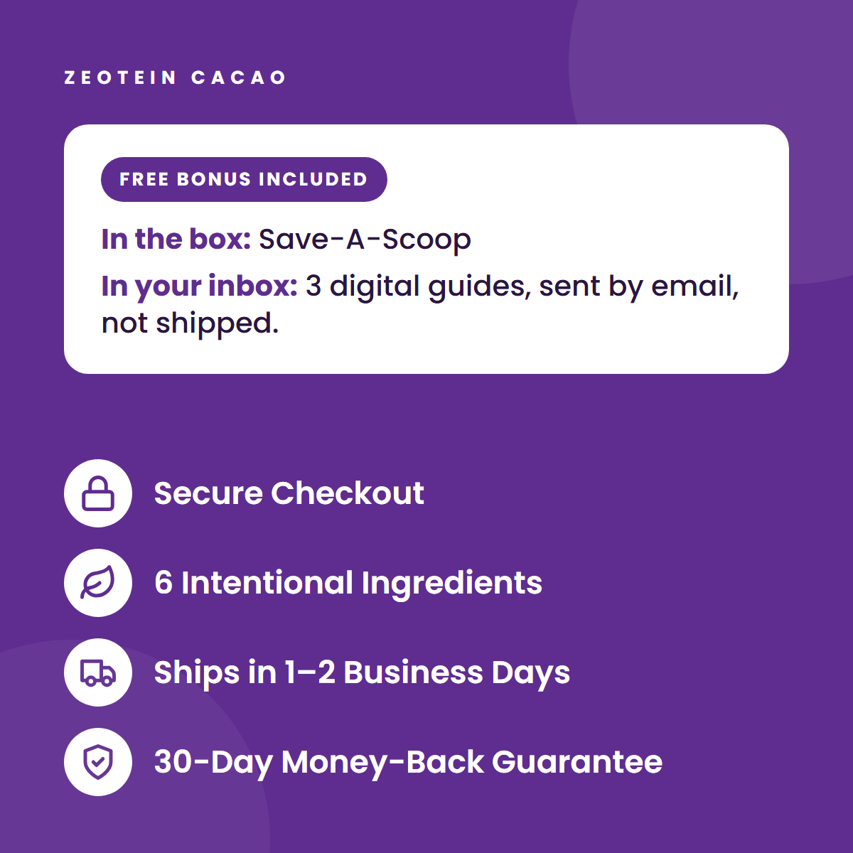 Free bonus included. In the box: Save-A-Scoop. In your inbox: 3 digital guides, sent by email, not shipped. Secure Checkout. 6 Intentional Ingredients. Ships in 1-2 Business Days. 30-Day Money-Back Guarantee.